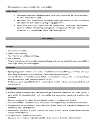  Offering additional employment to 25 million people by 2016.
Looking Ahead
 With investments around US$ 15 billion slated for the sector over the next few years, the prospects
for India's auto market are bright.
 Even though India's auto component industry has conventionally relied on exports for its profits, the
domestic market itself is ripe with rapidly growing opportunities.
 Industry experts are hopeful that the country will be able to offset China and other Southeast Asian
countries' traditional manufacturing advantage in the coming years, facilitating the industry's
achievement of its targeted market value of US$ 50 billion by 2015
.
SWOT Analysis
Strengths:
 Global scale of operations.
 Flexible production system.
 New innovative and world class technology.
 High growth rate.
 Amtek is among the world’s largest player in casting, forging, and mchining with global market share of 20% in
turbocharger housing and 15% in ring gears
Weaknesses
 Tight liquidity position, reluctance on the parts of banks to finance vehicles and firming up of interest rates would
affect vehicle demand which in turn could impact the company's revenues and profits.
 Increase in the prices of inputs like metals, fuel oil etc., and movements in exchange rates and volatility in foreign
exchange markets may create pressure on operating margins.
 The Company is also exposed to the risk of Environment and pollution controls, which is associated with such
type of industries.
Opportunities
 A growing middle income population, rise in their average income levels and demand for a better lifestyle, all
augur well for the automotive industry both in terms of personal transportation requirements as well as freight
movement.
 Continued improvement in roads in the coming years is expected to boost automobile demand.
 India continues to be a cost effective source for automotive industry globally both for vehicles and components.
 The Government has continued its thrust on infrastructure despite the economic slowdown. The Power sector is
also showing robust growth potential.
 Responsiveness to changes in market conditions and product profiles. Dynamic and Progressive leadership,
willing to implement change.
 Decreased interest rate will help in cost cutting
 Decrease in price of crude will help in cost cut and it will also increase in demand in automobile sector.
 