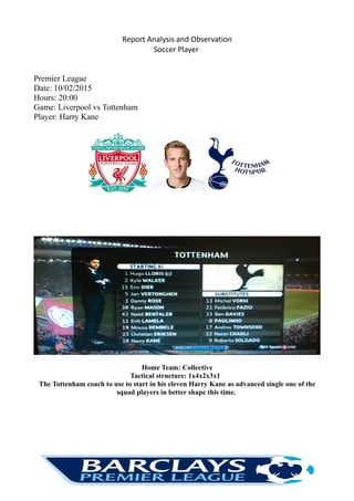 Report Analysis and Observation
Soccer Player
Premier League
Date: 10/02/2015
Hours: 20:00
Game: Liverpool vs Tottenham
Player: Harry Kane
Home Team: Collective
Tactical structure: 1x4x2x3x1
The Tottenham coach to use to start in his eleven Harry Kane as advanced single one of the
squad players in better shape this time.
 