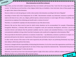 Discrimination in Job Recruitment
Many times, you hear job-seekers complaining that they were denied a job because they “come from the wrong region of the
country”. Or that they are not from this or that religious belief, they are disabled, or have bad looks. Some of these people may
be right in their claims of discrimination.

However, before we rush into giving our verdict, what exactly is discrimination according to the laws of Uganda?

According to Section 6(3) of the Employment Act of 2006, “discrimination includes any distinction, exclusion or preference
made on the basis of race, color, sex, religion, political opinion, national extraction or social origin, HIV status or disability...that
may prevent an employee from obtaining any benefit under a contract of service”.

Therefore, it is unlawful for anybody to be discriminated on any of the above terms.

However, like any law, there must be room for which certain situations can be accommodated. For example, if Byamukama
Evangelistic Ministries, a Christian NGO involved in evangelistic work and community development, advertises a job of an
executive director and indicates that the potential candidate must be a mature and committed Christian, or even compelling
every potential candidate to bring a letter from their local pastor, yhis would not be categorized as discrimination. Why?

The act provides for this kind of preference or exclusion. It states thus : “ any distinction, exclusion or preference in respect of a
particular job based on the inherent requirements of that particular job shall not be deemed to be discrimination.”

In other words, because of the nature of the work required by the job holder, they’re not professing Christianity may impair
their ability to effectively perform their duties.

Everyone is changed with the responsibility of eliminating discrimination. It is for this reason that organizations worth their salt
ensure that they promote equal opportunity for all. Some of these steps include the statements like ; “Kachumbali Enterprises is
an equal opportunity employer” in their job adverts.

Otherwise, if you feel you have been discriminated against in light of the above and have sufficient evidence, please go to the
Ministry of Labor or to a district labor office and seek redress.
 