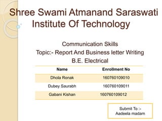 Shree Swami Atmanand Saraswati
Institute Of Technology
Communication Skills
Topic:- Report And Business letter Writing
B.E. Electrical
Name Enrollment No
Dhola Ronak 160760109010
Dubey Saurabh 160760109011
Gabani Kishan 160760109012
Submit To :-
Aadeela madam
 
