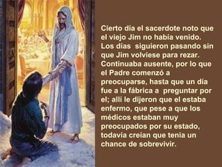 Cierto día el sacerdote noto que el viejo Jim no había venido. Los días  siguieron pasando sin que Jim volviese para rezar. Continuaba ausente, por lo que el Padre comenzó a preocuparse, hasta que un día fue a la fábrica a  preguntar por el; allí le dijeron que el estaba enfermo, que pese a que los médicos estaban muy preocupados por su estado, todavía creían que tenia un chance de sobrevivir. 