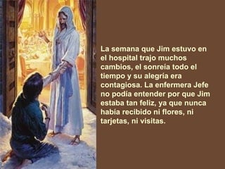 La semana que Jim estuvo en el hospital trajo muchos cambios, el sonreía   todo el tiempo y su alegría era contagiosa. La enfermera Jefe no podía entender por que Jim estaba tan feliz, ya que nunca había recibido ni flores, ni tarjetas, ni visitas.   