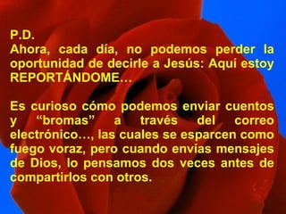 P.D. Ahora, cada día, no podemos perder la oportunidad de decirle a Jesús: Aquí estoy REPORTÁNDOME… Es curioso cómo podemos enviar cuentos y “bromas” a través del correo electrónico…, las cuales se esparcen como fuego voraz, pero cuando envías mensajes de Dios, lo pensamos dos veces antes de compartirlos con otros. 