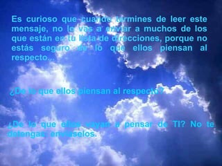 Es curioso que cuando termines de leer este mensaje, no lo vas a enviar a muchos de los que están en tu lista de direcciones, porque no estás seguro de lo que ellos piensan al respecto...  ¿De lo que ellos piensan al respecto? ¿De lo que ellos vayan a pensar de TI? No te detengas: envíaselos. 