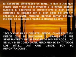 El Sacerdote sintiéndose un tonto, le dijo a Jim que estaba bien y que era bienvenido a la Iglesia cuando quisiera. El Sacerdote se arrodilló ante el altar, sintió derretirse su corazón con el gran calor del amor y encontró a JESÚS, mientras lágrimas corrían por sus mejillas; en su corazón repetía la plegaría de Jim: “ SÓLO VINE PARA DECIRTE, SEÑOR, CUÁN FELIZ FUI DESDE QUE TE ENCONTRÉ A TRAVÉS DE MIS SEMEJANTES Y ME LIBERASTE DE MIS PECADOS… NO SÉ MUY BIEN COMO  ORAR,  PERO PIENSO EN TI TODOS LOS DÍAS… ASÍ QUE, JESÚS, SOY YO REPORTÁNDOME”. 