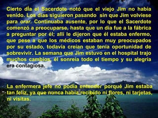 Cierto dÍa el Sacerdote notó que el viejo Jim no había venido. Los días siguieron pasando  sin que Jim volviese para  orar.  Continuaba ausente, por lo que el Sacerdote comenzó a preocuparse, hasta que un día fue a la fábrica a preguntar por él; allí le dijeron que él estaba enfermo, que pese a que los médicos estaban muy preocupados por su estado, todavía creían que tenía oportunidad de sobrevivir. La semana que Jim estuvo en el hospital trajo muchos cambios, él sonreía todo el tiempo y su alegría  era contagiosa. La enfermera jefe no podia entender porqué Jim estaba tan feliz, ya que nunca había recibido ni flores, ni tarjetas, ni visitas. 