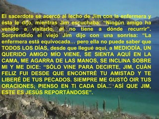 El sacerdote se acercó al lecho de Jim con la enfermera y ésta le dijo, mientras Jim escuchaba: “Ningún amigo ha venido a visitarlo, él no tiene a dónde recurrir”. Sorprendido el viejo Jim dijo con una sonrisa: “La enfermera está equivocada… pero ella no puede saber que TODOS LOS DÍAS, desde que llegué aquí, a MEDIODÍA, UN QUERIDO AMIGO MÍO VIENE, SE SIENTA AQUÍ EN LA CAMA, ME AGARRA DE LAS MANOS, SE INCLINA SOBRE MI Y ME DICE: “SÓLO VINE PARA DECIRTE, JIM, CUÁN FELIZ FUI DESDE QUE ENCONTRÉ TU AMISTAD Y TE LIBERÉ DE TUS PECADOS. SIEMPRE ME GUSTÓ OIR TUS ORACIONES, PIENSO EN TI CADA DÍA… ASÍ QUE JIM, ESTE ES JESÚS REPORTÁNDOSE”. 