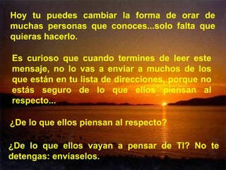 Hoy tu puedes cambiar la forma de orar de muchas personas que conoces...solo falta que quieras hacerlo. Es curioso que cuando termines de leer este mensaje, no lo vas a enviar a muchos de los que están en tu lista de direcciones, porque no estás seguro de lo que ellos piensan al respecto...  ¿De lo que ellos piensan al respecto? ¿De lo que ellos vayan a pensar de TI? No te detengas: envíaselos. 