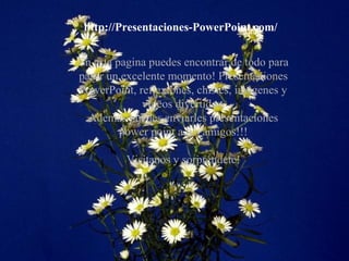 http://Presentaciones-PowerPoint.com/
En esta pagina puedes encontrar de todo para
pasar un excelente momento! Presentaciones
PowerPoint, reflexiones, chistes, imágenes y
vídeos divertidos.
Además puedes enviarles presentaciones
power point a tus amigos!!!
Visítanos y sorpréndete!
 