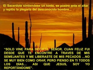 El Sacerdote sintiendose un tonto, se postro ante el altar
y repitio la plegaria del desconocido hombre...
“SOLO VINE PARA DECIRTE, SEÑOR, CUAN FELIZ FUI
DESDE QUE TE ENCONTRE A TRAVES DE MIS
SEMEJANTES Y ME LIBERASTE DE MIS PECADOS …NO
SE MUY BIEN COMO ORAR, PERO PIENSO EN TI TODOS
LOS DÍAS… ASI QUE JESUS, SOY YO
REPORTÁNDOME”.
 