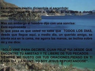 La enfermera inisitio diciendole al sacerdote:
“Ningún amigo ha venido a visitarlo, él no tiene a donde
recurrir”.
Mas sin embargo el hombre dijo con una sonrisa:
Está equivocada …
lo que pasa es que usted no sabe que TODOS LOS DIAS,
desde que llegue aquí, a medio dia, un querido amigo, se
sienta aca en la cama, me agarra las manos, se inclina sobre
mi y me dice:
“SOLO VINE PARA DECIRTE, CUAN FELIZ FUI DESDE QUE
ENCONTRE TU AMISTAD Y TE LIBERE DE TUS PECADOS.
SIEMPRE ME GUSTO OIR TUS ORACIONES,PIENSO EN TI
CADA DIA… ASI QUE, YO SOY JESUS REPORTANDOSE”.
 