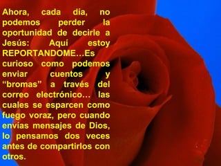 Ahora, cada día, no
podemos perder la
oportunidad de decirle a
Jesús: Aquí estoy
REPORTANDOME…Es
curioso como podemos
enviar cuentos y
“bromas” a través del
correo electrónico… las
cuales se esparcen como
fuego voraz, pero cuando
envías mensajes de Dios,
lo pensamos dos veces
antes de compartirlos con
otros.
 