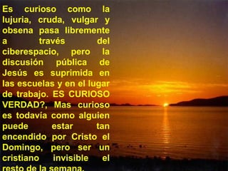 Es curioso como la
lujuria, cruda, vulgar y
obsena pasa libremente
a través del
ciberespacio, pero la
discusión pública de
Jesús es suprimida en
las escuelas y en el lugar
de trabajo. ES CURIOSO
VERDAD?, Mas curioso
es todavía como alguien
puede estar tan
encendido por Cristo el
Domingo, pero ser un
cristiano invisible el
 