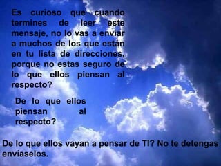 Es curioso que cuando
termines de leer este
mensaje, no lo vas a enviar
a muchos de los que están
en tu lista de direcciones,
porque no estas seguro de
lo que ellos piensan al
respecto?
De lo que ellos
piensan al
respecto?
De lo que ellos vayan a pensar de TI? No te detengas
envíaselos.
 