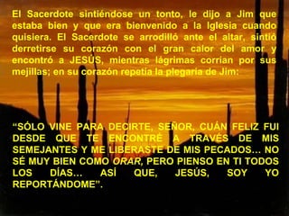 El Sacerdote sintiéndose un tonto, le dijo a Jim que estaba bien y que era bienvenido a la Iglesia cuando quisiera. El Sacerdote se arrodilló ante el altar, sintió derretirse su corazón con el gran calor del amor y encontró a JESÚS, mientras lágrimas corrían por sus mejillas; en su corazón repetía la plegaría de Jim: “ SÓLO VINE PARA DECIRTE, SEÑOR, CUÁN FELIZ FUI DESDE QUE TE ENCONTRÉ A TRAVÉS DE MIS SEMEJANTES Y ME LIBERASTE DE MIS PECADOS… NO SÉ MUY BIEN COMO  ORAR,  PERO PIENSO EN TI TODOS LOS DÍAS… ASÍ QUE, JESÚS, SOY YO REPORTÁNDOME”. 