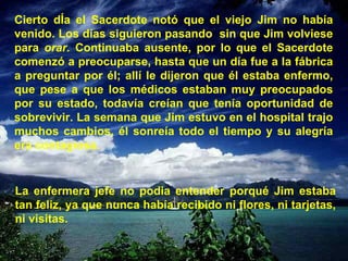 Cierto dÍa el Sacerdote notó que el viejo Jim no había venido. Los días siguieron pasando  sin que Jim volviese para  orar.  Continuaba ausente, por lo que el Sacerdote comenzó a preocuparse, hasta que un día fue a la fábrica a preguntar por él; allí le dijeron que él estaba enfermo, que pese a que los médicos estaban muy preocupados por su estado, todavía creían que tenía oportunidad de sobrevivir. La semana que Jim estuvo en el hospital trajo muchos cambios, él sonreía todo el tiempo y su alegría era contagiosa. La enfermera jefe no podia entender porqué Jim estaba tan feliz, ya que nunca había recibido ni flores, ni tarjetas, ni visitas. 