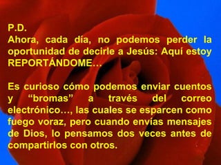 P.D. Ahora, cada día, no podemos perder la oportunidad de decirle a Jesús: Aquí estoy REPORTÁNDOME… Es curioso cómo podemos enviar cuentos y “bromas” a través del correo electrónico…, las cuales se esparcen como fuego voraz, pero cuando envías mensajes de Dios, lo pensamos dos veces antes de compartirlos con otros. 