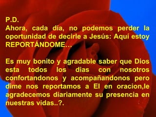 P.D. Ahora, cada día, no podemos perder la oportunidad de decirle a Jesús: Aquí estoy REPORTÁNDOME… Es muy bonito y agradable saber que Dios esta todos los dias con nosotros confortandonos y acompañandonos pero dime nos reportamos a El en oracion,le agradecemos diariamente su presencia en nuestras vidas..?. 