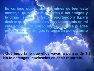 Es curioso que cuando termines de leer este mensaje, quizas no te reportes a tus amigos y le digas ..sabes me estoy reportando a ti,para decirte que tu amistad es muy importante en mi vida,solo quiero que lo sepas... Quizas puedes pensar que tus amigos te tomaran por un tonto y te detengas……. ¿Qué importa lo que ellos vayan a pensar de TI? No te detengas: envíaselos,es decir reportate. 