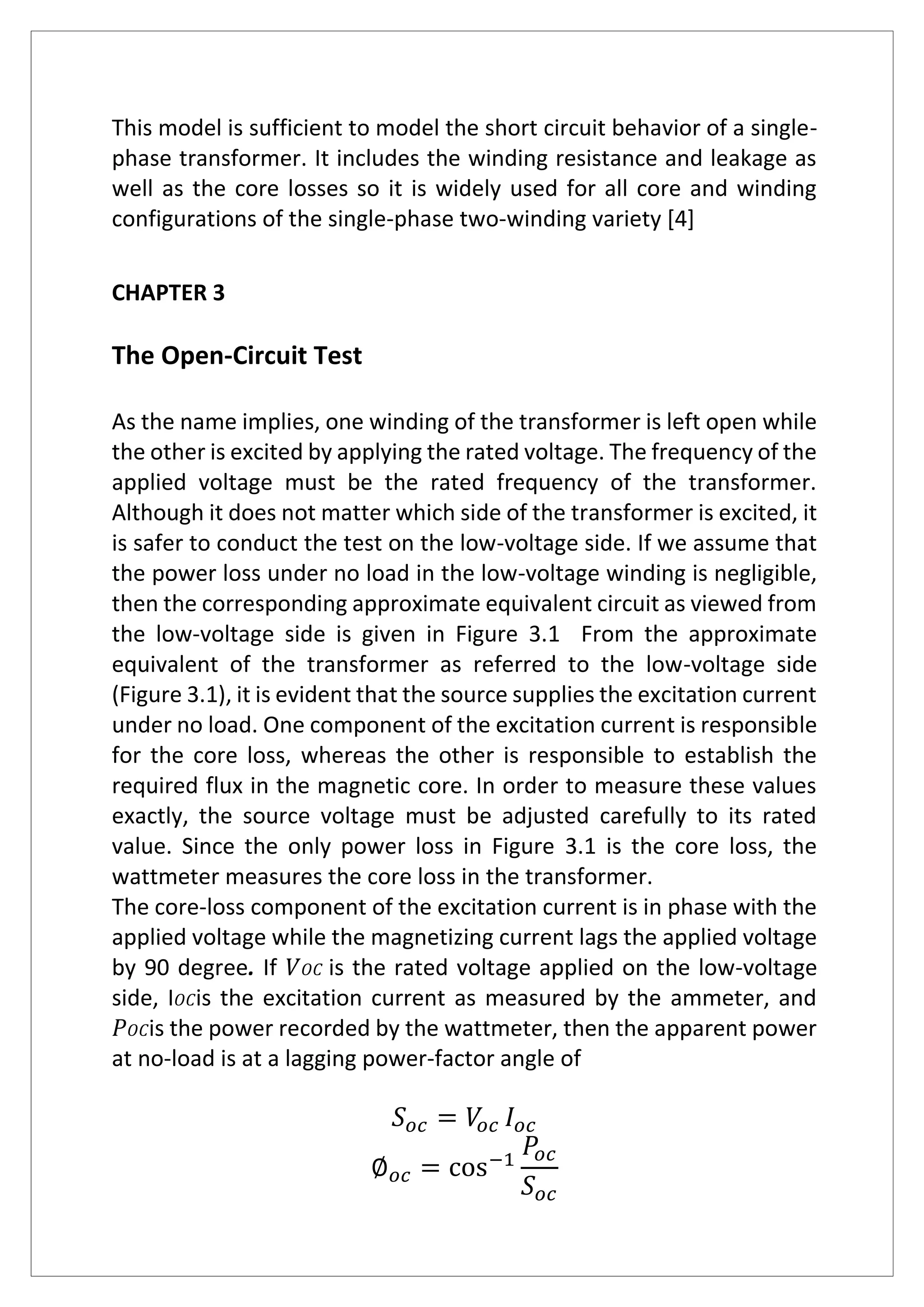 This model is sufficient to model the short circuit behavior of a single-
phase transformer. It includes the winding resistance and leakage as
well as the core losses so it is widely used for all core and winding
configurations of the single-phase two-winding variety [4]
CHAPTER 3
The Open-Circuit Test
As the name implies, one winding of the transformer is left open while
the other is excited by applying the rated voltage. The frequency of the
applied voltage must be the rated frequency of the transformer.
Although it does not matter which side of the transformer is excited, it
is safer to conduct the test on the low-voltage side. If we assume that
the power loss under no load in the low-voltage winding is negligible,
then the corresponding approximate equivalent circuit as viewed from
the low-voltage side is given in Figure 3.1 From the approximate
equivalent of the transformer as referred to the low-voltage side
(Figure 3.1), it is evident that the source supplies the excitation current
under no load. One component of the excitation current is responsible
for the core loss, whereas the other is responsible to establish the
required flux in the magnetic core. In order to measure these values
exactly, the source voltage must be adjusted carefully to its rated
value. Since the only power loss in Figure 3.1 is the core loss, the
wattmeter measures the core loss in the transformer.
The core-loss component of the excitation current is in phase with the
applied voltage while the magnetizing current lags the applied voltage
by 90 degree. If 𝑉 𝑂𝐶 is the rated voltage applied on the low-voltage
side, I 𝑂𝐶is the excitation current as measured by the ammeter, and
𝑃 𝑂𝐶is the power recorded by the wattmeter, then the apparent power
at no-load is at a lagging power-factor angle of
𝑆 𝑜𝑐 = 𝑉𝑜𝑐 𝐼 𝑜𝑐
∅ 𝑜𝑐 = cos−1
𝑃𝑜𝑐
𝑆 𝑜𝑐
 