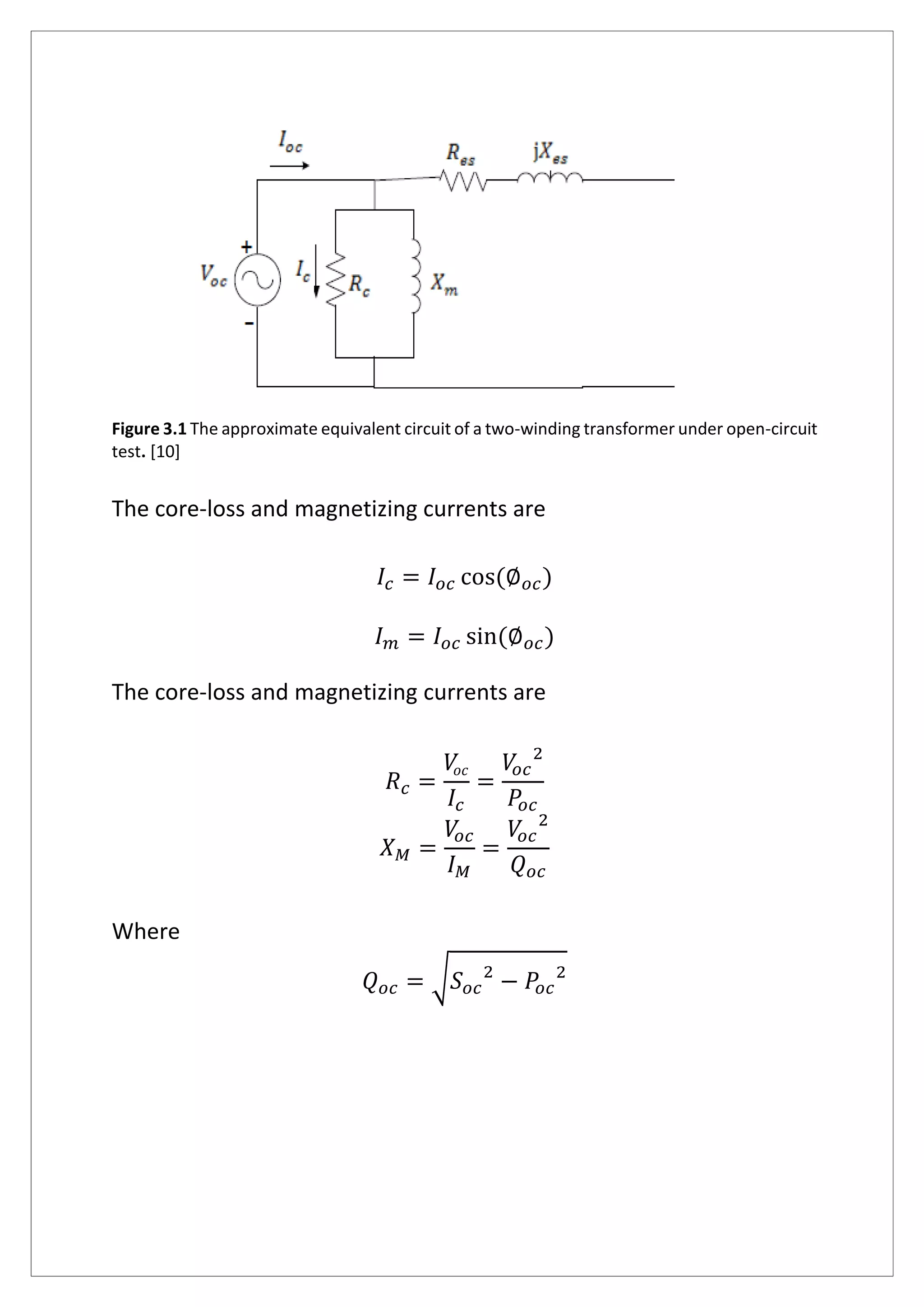 Figure 3.1 The approximate equivalent circuit of a two-winding transformer under open-circuit
test. [10]
The core-loss and magnetizing currents are
𝐼𝑐 = 𝐼𝑜𝑐 cos(∅ 𝑜𝑐)
𝐼 𝑚 = 𝐼𝑜𝑐 sin(∅ 𝑜𝑐)
The core-loss and magnetizing currents are
𝑅 𝑐 =
𝑉𝑜𝑐
𝐼𝑐
=
𝑉𝑜𝑐
2
𝑃𝑜𝑐
𝑋 𝑀 =
𝑉𝑜𝑐
𝐼 𝑀
=
𝑉𝑜𝑐
2
𝑄 𝑜𝑐
Where
𝑄 𝑜𝑐 = √ 𝑆 𝑜𝑐
2
− 𝑃𝑜𝑐
2
 