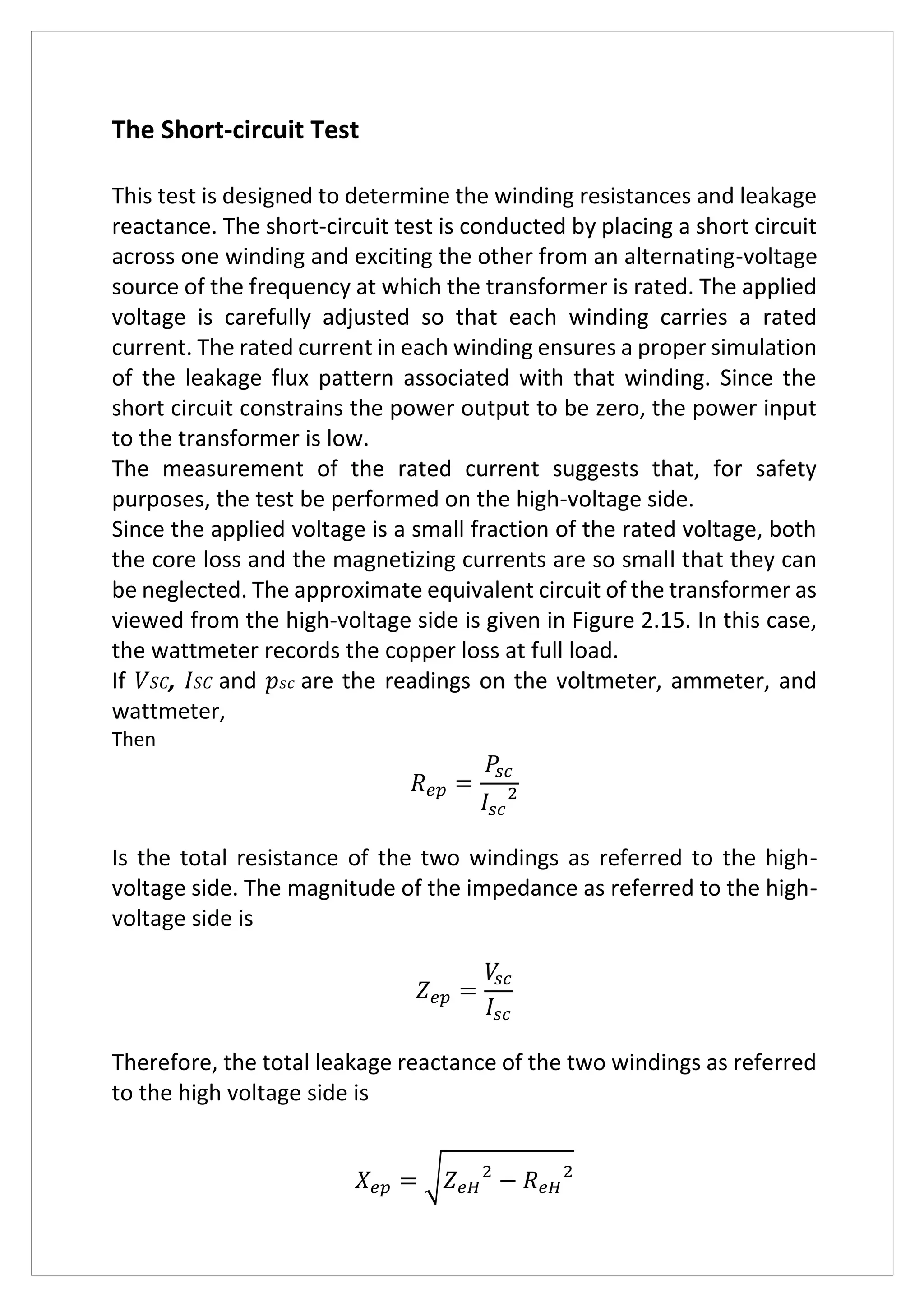 The Short-circuit Test
This test is designed to determine the winding resistances and leakage
reactance. The short-circuit test is conducted by placing a short circuit
across one winding and exciting the other from an alternating-voltage
source of the frequency at which the transformer is rated. The applied
voltage is carefully adjusted so that each winding carries a rated
current. The rated current in each winding ensures a proper simulation
of the leakage flux pattern associated with that winding. Since the
short circuit constrains the power output to be zero, the power input
to the transformer is low.
The measurement of the rated current suggests that, for safety
purposes, the test be performed on the high-voltage side.
Since the applied voltage is a small fraction of the rated voltage, both
the core loss and the magnetizing currents are so small that they can
be neglected. The approximate equivalent circuit of the transformer as
viewed from the high-voltage side is given in Figure 2.15. In this case,
the wattmeter records the copper loss at full load.
If 𝑉 𝑆𝐶, 𝐼 𝑆𝐶 and 𝑝 𝑠𝑐 are the readings on the voltmeter, ammeter, and
wattmeter,
Then
𝑅 𝑒𝑝 =
𝑃𝑠𝑐
𝐼𝑠𝑐
2
Is the total resistance of the two windings as referred to the high-
voltage side. The magnitude of the impedance as referred to the high-
voltage side is
𝑍 𝑒𝑝 =
𝑉𝑠𝑐
𝐼𝑠𝑐
Therefore, the total leakage reactance of the two windings as referred
to the high voltage side is
𝑋 𝑒𝑝 = √ 𝑍 𝑒𝐻
2
− 𝑅 𝑒𝐻
2
 