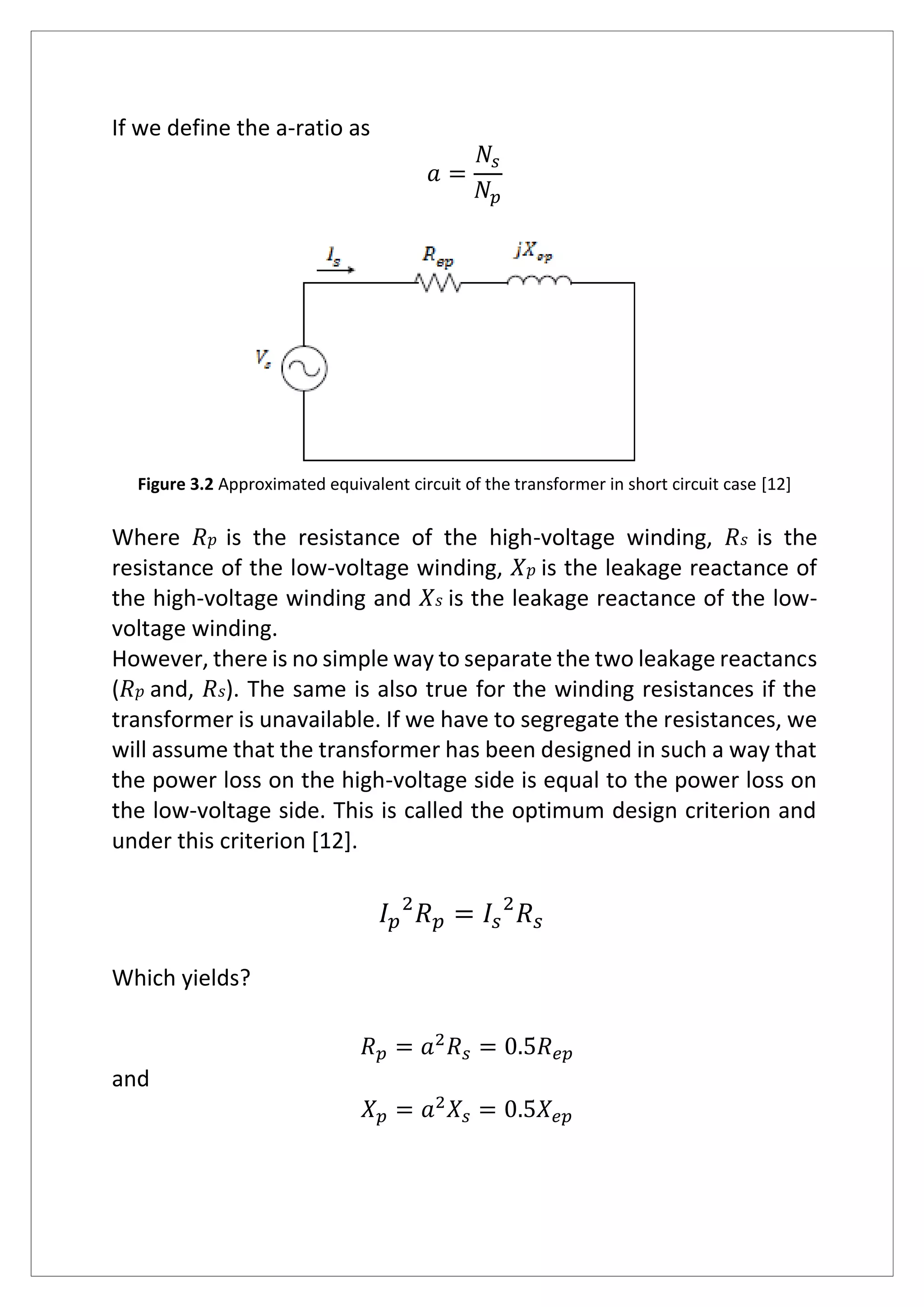 If we define the a-ratio as
𝑎 =
𝑁𝑠
𝑁𝑝
Figure 3.2 Approximated equivalent circuit of the transformer in short circuit case [12]
Where 𝑅 𝑝 is the resistance of the high-voltage winding, 𝑅 𝑠 is the
resistance of the low-voltage winding, 𝑋 𝑝 is the leakage reactance of
the high-voltage winding and 𝑋 𝑠 is the leakage reactance of the low-
voltage winding.
However, there is no simple way to separate the two leakage reactancs
(𝑅 𝑝 and, 𝑅 𝑠). The same is also true for the winding resistances if the
transformer is unavailable. If we have to segregate the resistances, we
will assume that the transformer has been designed in such a way that
the power loss on the high-voltage side is equal to the power loss on
the low-voltage side. This is called the optimum design criterion and
under this criterion [12].
𝐼 𝑝
2
𝑅 𝑝 = 𝐼𝑠
2
𝑅 𝑠
Which yields?
𝑅 𝑝 = 𝑎2
𝑅 𝑠 = 0.5𝑅 𝑒𝑝
and
𝑋 𝑝 = 𝑎2
𝑋𝑠 = 0.5𝑋 𝑒𝑝
 