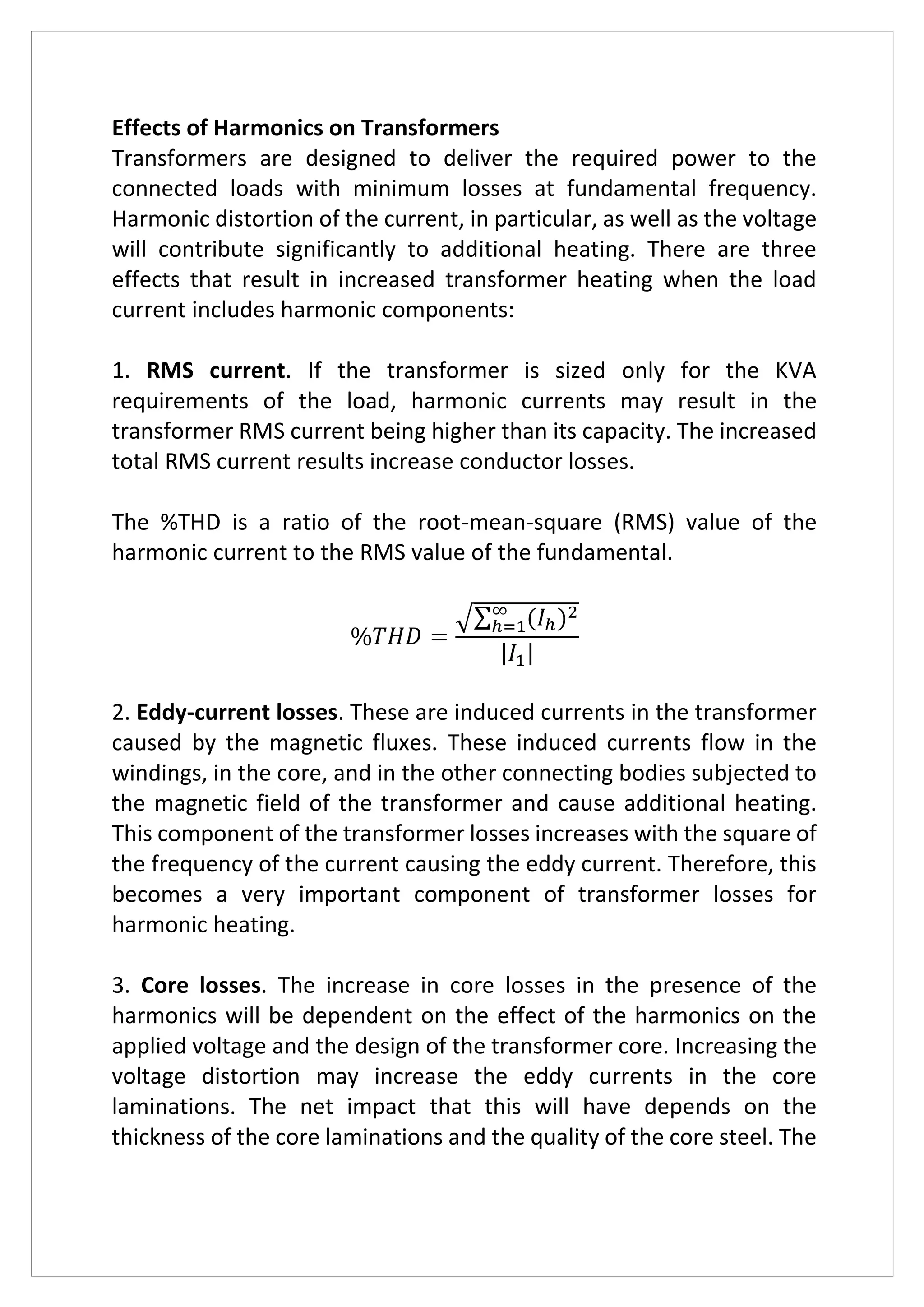 Effects of Harmonics on Transformers
Transformers are designed to deliver the required power to the
connected loads with minimum losses at fundamental frequency.
Harmonic distortion of the current, in particular, as well as the voltage
will contribute significantly to additional heating. There are three
effects that result in increased transformer heating when the load
current includes harmonic components:
1. RMS current. If the transformer is sized only for the KVA
requirements of the load, harmonic currents may result in the
transformer RMS current being higher than its capacity. The increased
total RMS current results increase conductor losses.
The %THD is a ratio of the root-mean-square (RMS) value of the
harmonic current to the RMS value of the fundamental.
%𝑇𝐻𝐷 =
√∑ (𝐼ℎ)2∞
ℎ=1
| 𝐼1|
2. Eddy-current losses. These are induced currents in the transformer
caused by the magnetic fluxes. These induced currents flow in the
windings, in the core, and in the other connecting bodies subjected to
the magnetic field of the transformer and cause additional heating.
This component of the transformer losses increases with the square of
the frequency of the current causing the eddy current. Therefore, this
becomes a very important component of transformer losses for
harmonic heating.
3. Core losses. The increase in core losses in the presence of the
harmonics will be dependent on the effect of the harmonics on the
applied voltage and the design of the transformer core. Increasing the
voltage distortion may increase the eddy currents in the core
laminations. The net impact that this will have depends on the
thickness of the core laminations and the quality of the core steel. The
 
