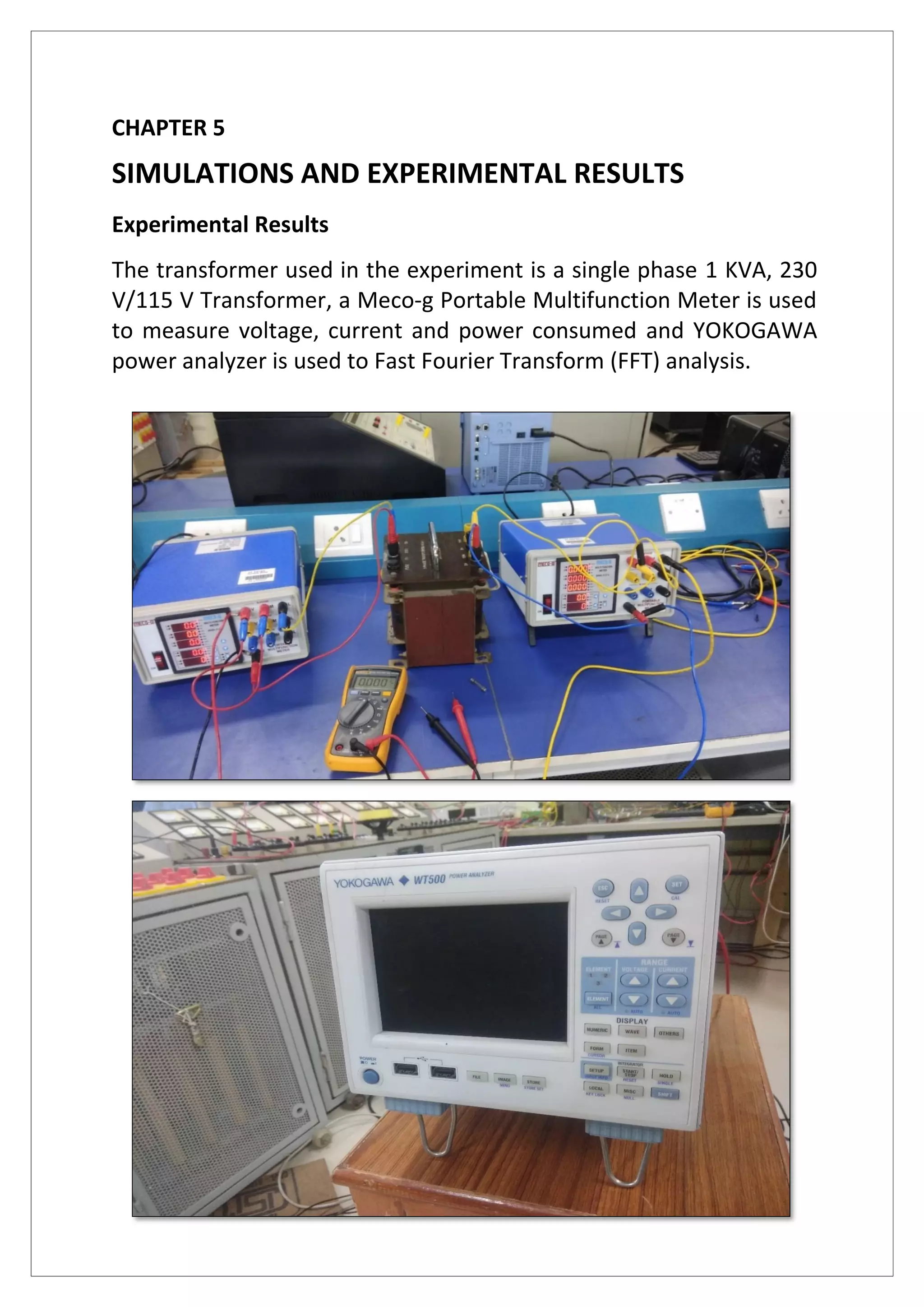CHAPTER 5
SIMULATIONS AND EXPERIMENTAL RESULTS
Experimental Results
The transformer used in the experiment is a single phase 1 KVA, 230
V/115 V Transformer, a Meco-g Portable Multifunction Meter is used
to measure voltage, current and power consumed and YOKOGAWA
power analyzer is used to Fast Fourier Transform (FFT) analysis.
 