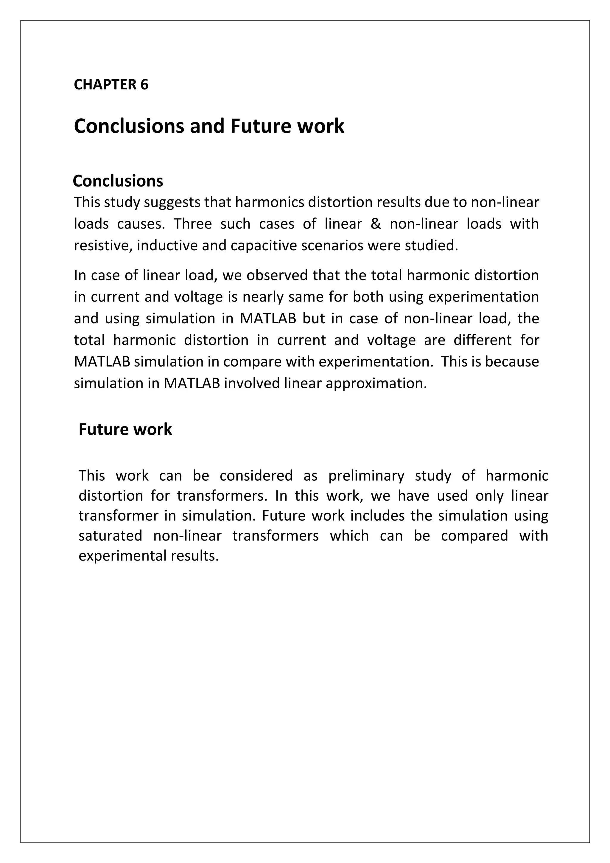 CHAPTER 6
Conclusions and Future work
Conclusions
This study suggests that harmonics distortion results due to non-linear
loads causes. Three such cases of linear & non-linear loads with
resistive, inductive and capacitive scenarios were studied.
In case of linear load, we observed that the total harmonic distortion
in current and voltage is nearly same for both using experimentation
and using simulation in MATLAB but in case of non-linear load, the
total harmonic distortion in current and voltage are different for
MATLAB simulation in compare with experimentation. This is because
simulation in MATLAB involved linear approximation.
Future work
This work can be considered as preliminary study of harmonic
distortion for transformers. In this work, we have used only linear
transformer in simulation. Future work includes the simulation using
saturated non-linear transformers which can be compared with
experimental results.
 