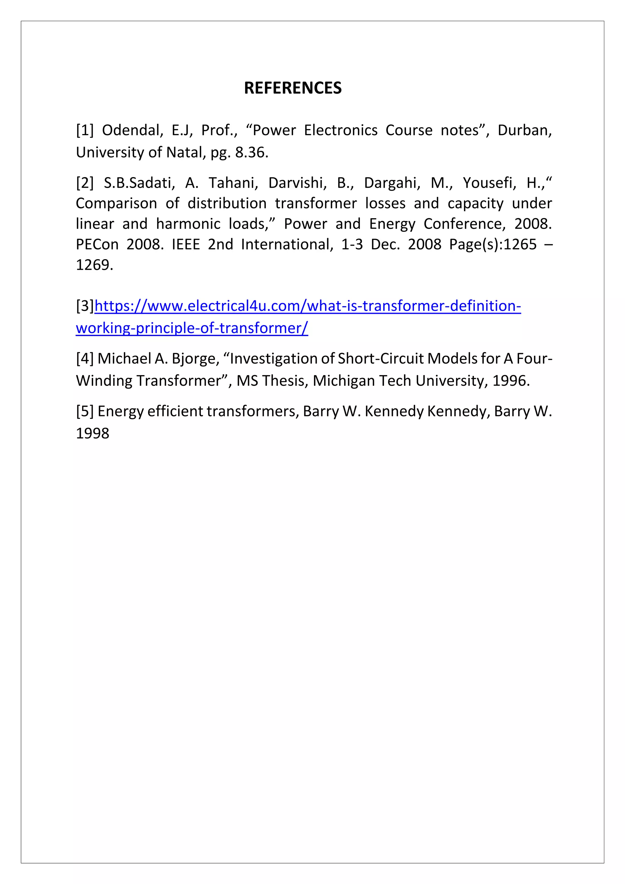 REFERENCES
[1] Odendal, E.J, Prof., “Power Electronics Course notes”, Durban,
University of Natal, pg. 8.36.
[2] S.B.Sadati, A. Tahani, Darvishi, B., Dargahi, M., Yousefi, H.,“
Comparison of distribution transformer losses and capacity under
linear and harmonic loads,” Power and Energy Conference, 2008.
PECon 2008. IEEE 2nd International, 1-3 Dec. 2008 Page(s):1265 –
1269.
[3]https://www.electrical4u.com/what-is-transformer-definition-
working-principle-of-transformer/
[4] Michael A. Bjorge, “Investigation of Short-Circuit Models for A Four-
Winding Transformer”, MS Thesis, Michigan Tech University, 1996.
[5] Energy efficient transformers, Barry W. Kennedy Kennedy, Barry W.
1998
 