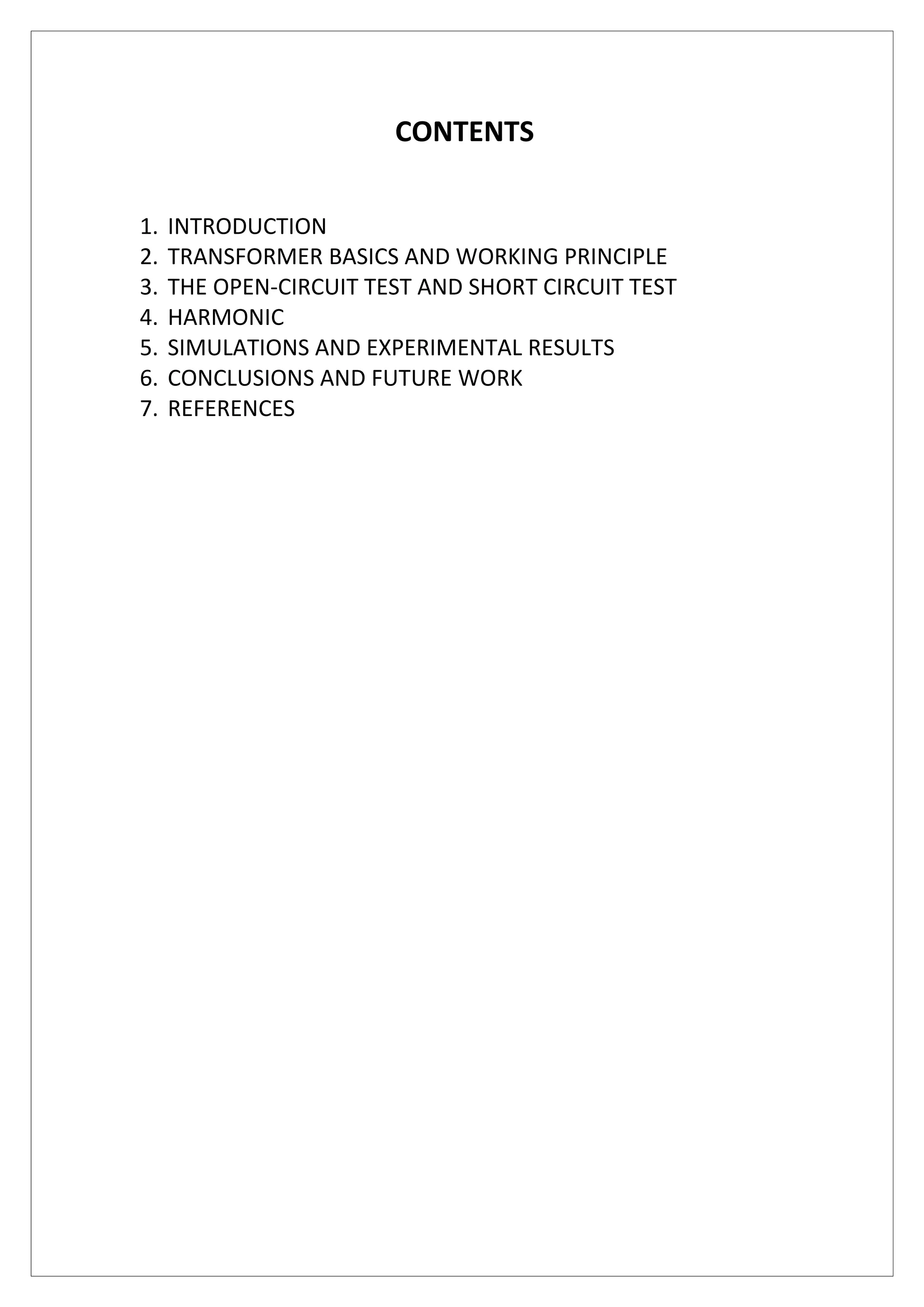 CONTENTS
1. INTRODUCTION
2. TRANSFORMER BASICS AND WORKING PRINCIPLE
3. THE OPEN-CIRCUIT TEST AND SHORT CIRCUIT TEST
4. HARMONIC
5. SIMULATIONS AND EXPERIMENTAL RESULTS
6. CONCLUSIONS AND FUTURE WORK
7. REFERENCES
 