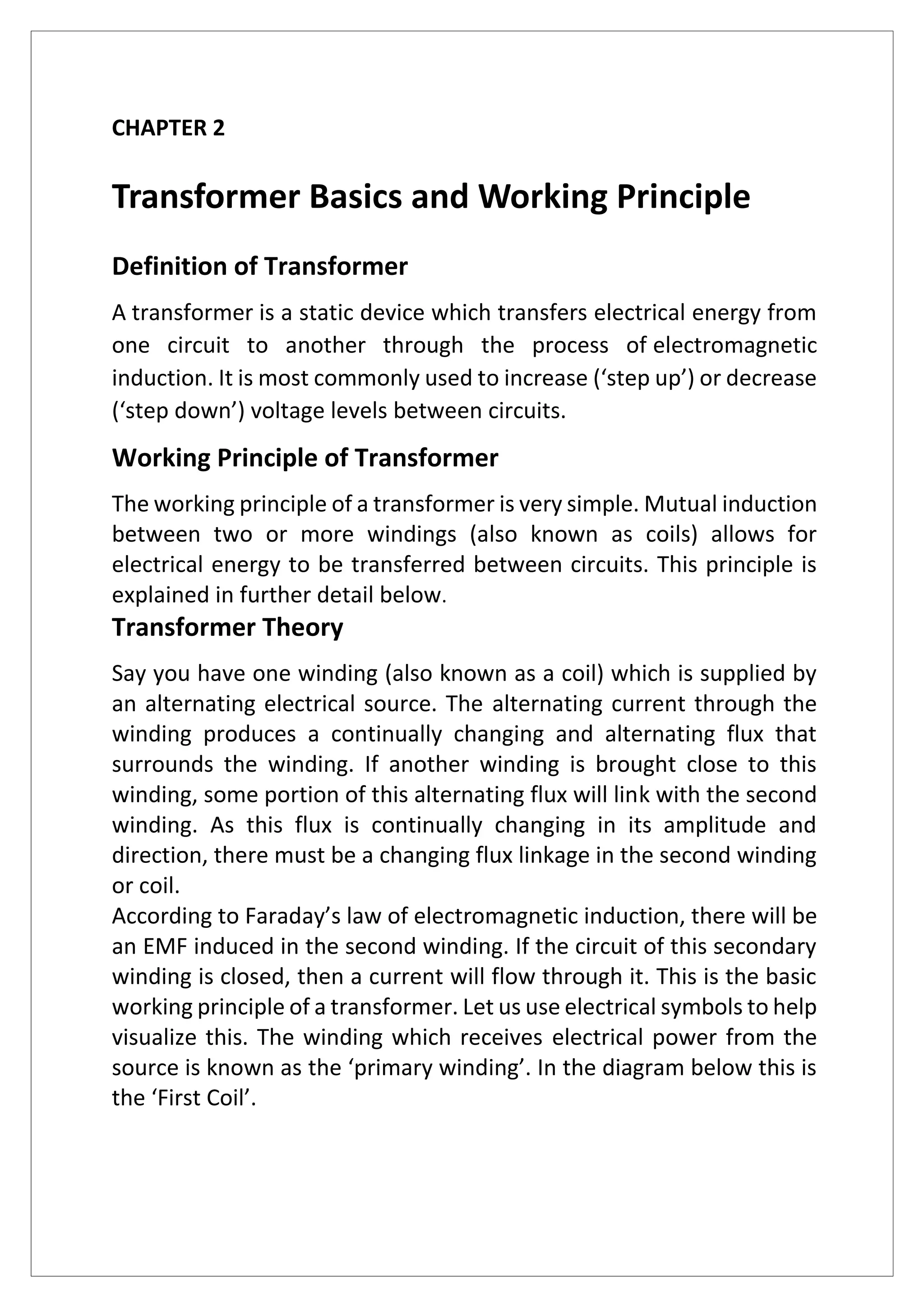 CHAPTER 2
Transformer Basics and Working Principle
Definition of Transformer
A transformer is a static device which transfers electrical energy from
one circuit to another through the process of electromagnetic
induction. It is most commonly used to increase (‘step up’) or decrease
(‘step down’) voltage levels between circuits.
Working Principle of Transformer
The working principle of a transformer is very simple. Mutual induction
between two or more windings (also known as coils) allows for
electrical energy to be transferred between circuits. This principle is
explained in further detail below.
Transformer Theory
Say you have one winding (also known as a coil) which is supplied by
an alternating electrical source. The alternating current through the
winding produces a continually changing and alternating flux that
surrounds the winding. If another winding is brought close to this
winding, some portion of this alternating flux will link with the second
winding. As this flux is continually changing in its amplitude and
direction, there must be a changing flux linkage in the second winding
or coil.
According to Faraday’s law of electromagnetic induction, there will be
an EMF induced in the second winding. If the circuit of this secondary
winding is closed, then a current will flow through it. This is the basic
working principle of a transformer. Let us use electrical symbols to help
visualize this. The winding which receives electrical power from the
source is known as the ‘primary winding’. In the diagram below this is
the ‘First Coil’.
 