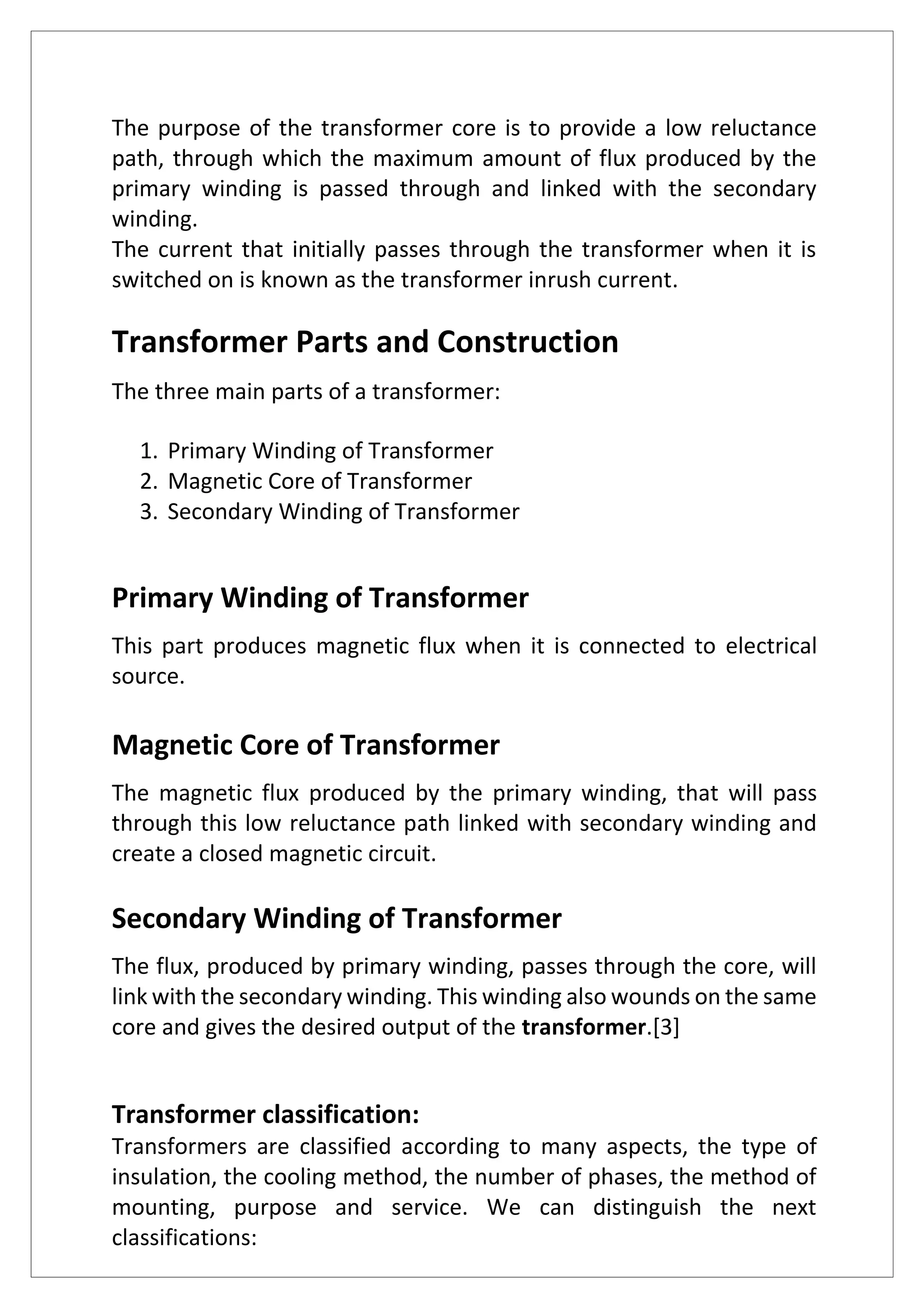 The purpose of the transformer core is to provide a low reluctance
path, through which the maximum amount of flux produced by the
primary winding is passed through and linked with the secondary
winding.
The current that initially passes through the transformer when it is
switched on is known as the transformer inrush current.
Transformer Parts and Construction
The three main parts of a transformer:
1. Primary Winding of Transformer
2. Magnetic Core of Transformer
3. Secondary Winding of Transformer
Primary Winding of Transformer
This part produces magnetic flux when it is connected to electrical
source.
Magnetic Core of Transformer
The magnetic flux produced by the primary winding, that will pass
through this low reluctance path linked with secondary winding and
create a closed magnetic circuit.
Secondary Winding of Transformer
The flux, produced by primary winding, passes through the core, will
link with the secondary winding. This winding also wounds on the same
core and gives the desired output of the transformer.[3]
Transformer classification:
Transformers are classified according to many aspects, the type of
insulation, the cooling method, the number of phases, the method of
mounting, purpose and service. We can distinguish the next
classifications:
 