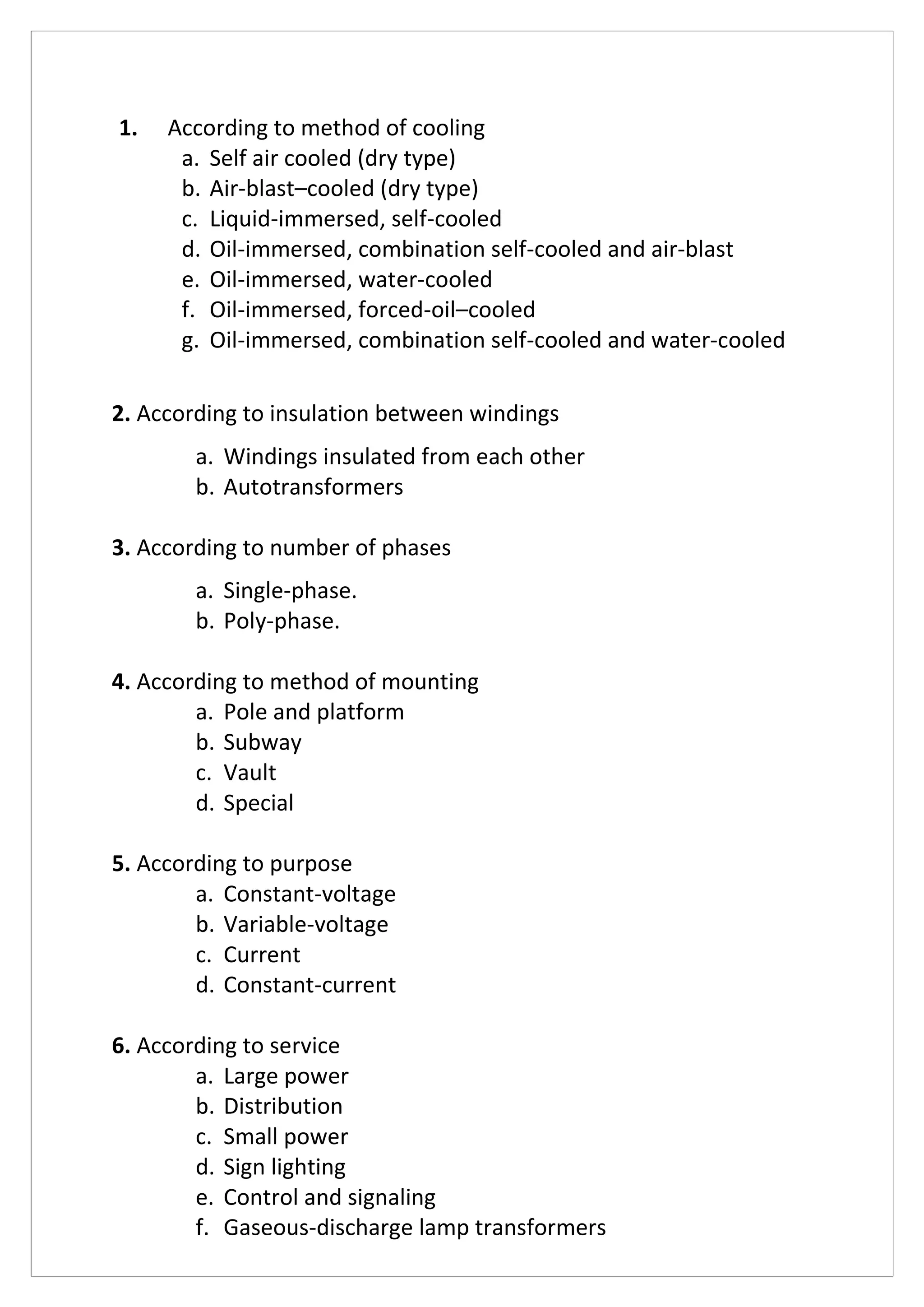 1. According to method of cooling
a. Self air cooled (dry type)
b. Air-blast–cooled (dry type)
c. Liquid-immersed, self-cooled
d. Oil-immersed, combination self-cooled and air-blast
e. Oil-immersed, water-cooled
f. Oil-immersed, forced-oil–cooled
g. Oil-immersed, combination self-cooled and water-cooled
2. According to insulation between windings
a. Windings insulated from each other
b. Autotransformers
3. According to number of phases
a. Single-phase.
b. Poly-phase.
4. According to method of mounting
a. Pole and platform
b. Subway
c. Vault
d. Special
5. According to purpose
a. Constant-voltage
b. Variable-voltage
c. Current
d. Constant-current
6. According to service
a. Large power
b. Distribution
c. Small power
d. Sign lighting
e. Control and signaling
f. Gaseous-discharge lamp transformers
 