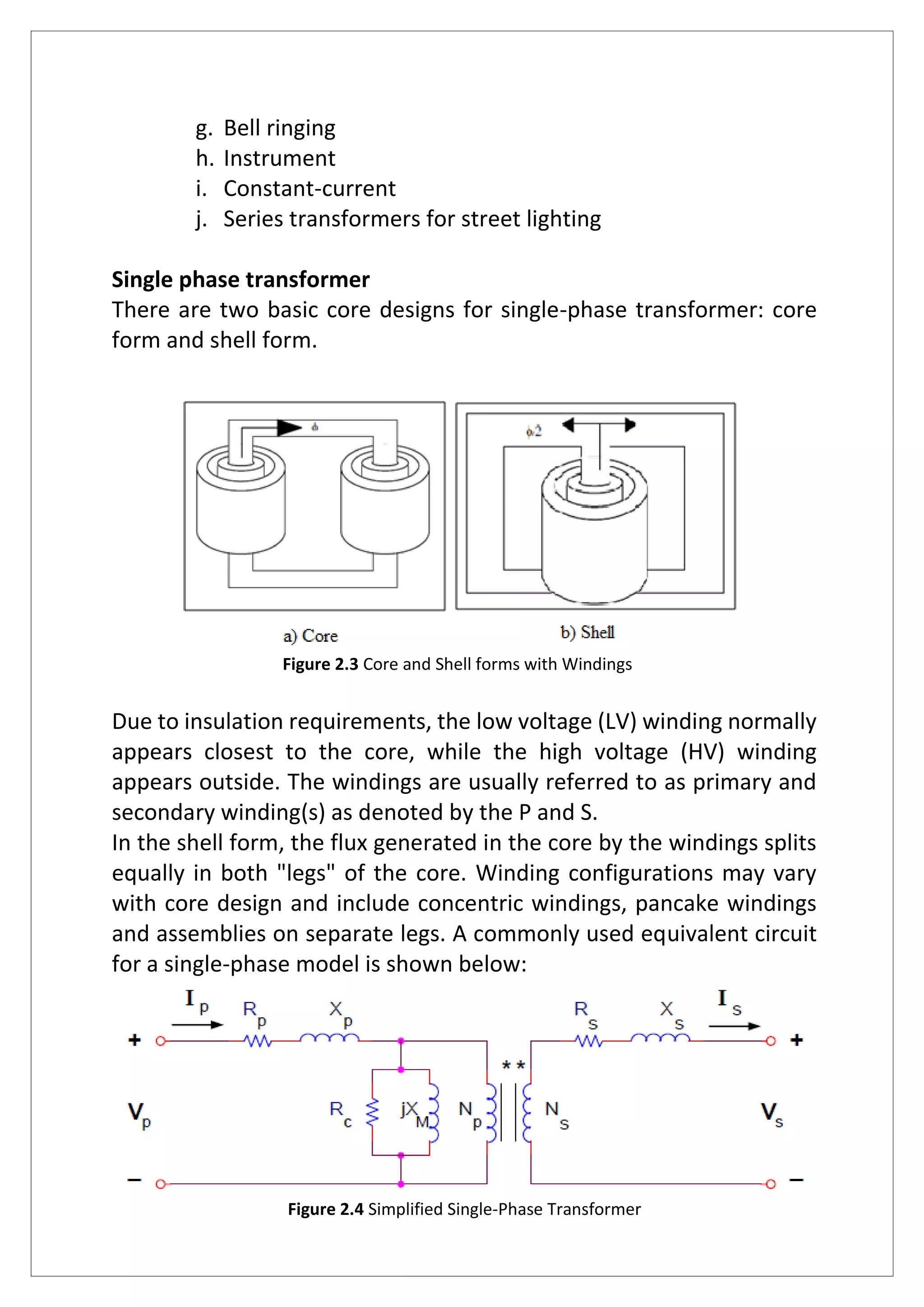 g. Bell ringing
h. Instrument
i. Constant-current
j. Series transformers for street lighting
Single phase transformer
There are two basic core designs for single-phase transformer: core
form and shell form.
Figure 2.3 Core and Shell forms with Windings
Due to insulation requirements, the low voltage (LV) winding normally
appears closest to the core, while the high voltage (HV) winding
appears outside. The windings are usually referred to as primary and
secondary winding(s) as denoted by the P and S.
In the shell form, the flux generated in the core by the windings splits
equally in both "legs" of the core. Winding configurations may vary
with core design and include concentric windings, pancake windings
and assemblies on separate legs. A commonly used equivalent circuit
for a single-phase model is shown below:
Figure 2.4 Simplified Single-Phase Transformer
 