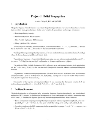 Project-1: Belief Propagation
Anmol Dwivedi, RIN: 661982035
1 Introduction
The goal of Bayesian Network inference is to evaluate the probability distribution over some set of variables or evaluate
their most likley states, given the values of other set of variables. In general, there are four types of inference:
• Posterior probability inference
• Maximum a Posteriori (MAP) inference
• Most Probable Explanation (MPE) inference
• Model Likelihood (ML) inference
Assume a bayesian network G, parameterized by Θ, over random variables X = {XU , XE} where the XU denotes
the set of unknown nodes and XE denotes the set of evidence nodes that are realized.
Then the problem of posterior probability inference, or the sum-product inference, deals with evaluating P(Xq|XE)
where Xq denotes the query variables such that Xq ⊆ XU .
The problem of Maximum a Posteriori (MAP) inference, or the max-sum inference, deals with ﬁnding out Xq
∗
=
arg maxXq
P(Xq|XE), i.e., the most likely conﬁguration for the query variables given evidence.
The problem of Most Probable Explanation (MPE) inference, or the max-product inference, deals with ﬁnding
out XU
∗
= arg maxXU
P(XU |XE), i.e., the most likely conﬁguration for all the unknown random variables given
evidence.
The problem of Model Likelihood (ML) inference is to evaluate the liklihood of the model in terms of its structure
and parameters for a given set of observations. i,e., P(XE|Θ, G). Usually done to select the model, or bayesian net-
work, that best explains the observations XE.
For example, for the bayesian network given in Figure 1, and asusuming that the random variables F, X are
realized, the query variables XU = {S, A, B, L, T, E}, XE = {X, F} and Xq ⊆ XU .
2 Problem Statement
The goal of this project is to implement belief propagation algorithms for posterior probability and most probable
explanation (MPE) inference for the Bayesian Network given in Figure 1 where each node is binary, assuming a value
of 1 or 0 and CPT for each node is given. Speciﬁcally, there are two problems that this project addresses:
• First is to implement marginal posterior probability (sum-product) inference algorithm using MATLAB to com-
pute P(Xq|F = 1, X = 0) where Xq is the query variable that belongs to the set Xq ∈ {S, A, B, L, T, E}.
• Second is to implement the MPE (max-product) inference algorithm to compute s∗
, a∗
, b∗
l∗
t∗
e∗
= arg maxs,a,b,l,t,e
P(s, a, b, l, t, e|F = 1, X = 0)
1
 