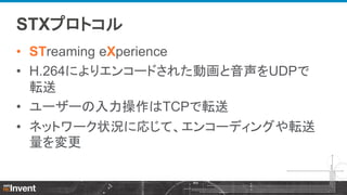 STXプロトコル
• STreaming eXperience
• H.264によりエンコードされた動画と音声をUDPで
転送
• ユーザーの入力操作はTCPで転送
• ネットワーク状況に応じて、エンコーディングや転送
量を変更

 