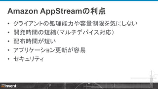 Amazon AppStreamの利点
•
•
•
•
•

クライアントの処理能力や容量制限を気にしない
開発時間の短縮（マルチデバイス対応）
配布時間が短い
アプリケーション更新が容易
セキュリティ

 