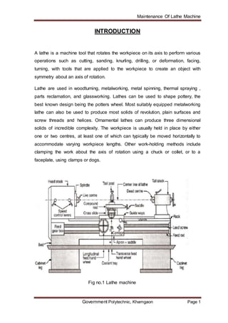 Maintenance Of Lathe Machine
Government Polytechnic, Khamgaon Page 1
INTRODUCTION
A lathe is a machine tool that rotates the workpiece on its axis to perform various
operations such as cutting, sanding, knurling, drilling, or deformation, facing,
turning, with tools that are applied to the workpiece to create an object with
symmetry about an axis of rotation.
Lathe are used in woodturning, metalworking, metal spinning, thermal spraying ,
parts reclamation, and glassworking. Lathes can be used to shape pottery, the
best known design being the potters wheel. Most suitably equipped metalworking
lathe can also be used to produce most solids of revolution, plain surfaces and
screw threads and helices. Ornamental lathes can produce three dimensional
solids of incredible complexity. The workpiece is usually held in place by either
one or two centres, at least one of which can typically be moved horizontally to
accommodate varying workpiece lengths. Other work-holding methods include
clamping the work about the axis of rotation using a chuck or collet, or to a
faceplate, using clamps or dogs.
Fig no.1 Lathe machine
 