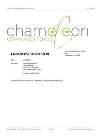 Search Engine Optimization Report 2/22/2020
Search Engine Ranking Report
9235 W. Capitol Drive, Suite
404
Milwaukee, WI 53222
Date: 2/22/2020
Recipient: Gayle Woerishofer
Argo Industries
4430 N. 127th Street
BROOKFIELD WI 53005
Phone: 262-781-3995
This report has been created by Chameleon Communication's SEO team.
Created by Chameleon Communications 1 of 20 chameleoncommunications.net
 