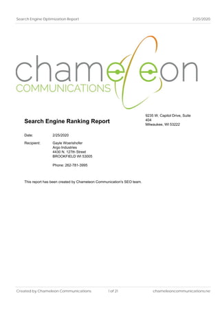 Search Engine Optimization Report 2/25/2020
Search Engine Ranking Report
9235 W. Capitol Drive, Suite
404
Milwaukee, WI 53222
Date: 2/25/2020
Recipient: Gayle Woerishofer
Argo Industries
4430 N. 127th Street
BROOKFIELD WI 53005
Phone: 262-781-3995
This report has been created by Chameleon Communication's SEO team.
Created by Chameleon Communications 1 of 21 chameleoncommunications.net
 
