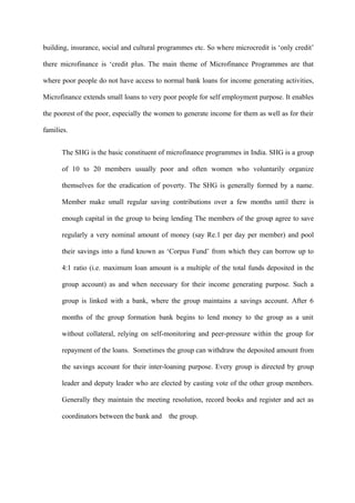 building, insurance, social and cultural programmes etc. So where microcredit is ‘only credit’
there microfinance is ‘credit plus. The main theme of Microfinance Programmes are that
where poor people do not have access to normal bank loans for income generating activities,
Microfinance extends small loans to very poor people for self employment purpose. It enables
the poorest of the poor, especially the women to generate income for them as well as for their
families.
The SHG is the basic constituent of microfinance programmes in India. SHG is a group
of 10 to 20 members usually poor and often women who voluntarily organize
themselves for the eradication of poverty. The SHG is generally formed by a name.
Member make small regular saving contributions over a few months until there is
enough capital in the group to being lending The members of the group agree to save
regularly a very nominal amount of money (say Re.1 per day per member) and pool
their savings into a fund known as ‘Corpus Fund’ from which they can borrow up to
4:1 ratio (i.e. maximum loan amount is a multiple of the total funds deposited in the
group account) as and when necessary for their income generating purpose. Such a
group is linked with a bank, where the group maintains a savings account. After 6
months of the group formation bank begins to lend money to the group as a unit
without collateral, relying on self-monitoring and peer-pressure within the group for
repayment of the loans. Sometimes the group can withdraw the deposited amount from
the savings account for their inter-loaning purpose. Every group is directed by group
leader and deputy leader who are elected by casting vote of the other group members.
Generally they maintain the meeting resolution, record books and register and act as
coordinators between the bank and

the group.

 