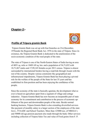 Chapter-2:-

Profile of Tripura gramin Bank
Tripura Gramin Bank was set up with four branches on 21st December,
1976under the Regional Rural Bank Act. 1976 in the state of Tripura. Since its
existence, the Tripura Gramin Bank is dedicated to the amelioration of the
socio-economic condition of the rural people of the state.
The state of Tripura is one of the North-Eastern States of India having an area
of 4051 sq. mile or 10491.69 sq. km. and a population of 36,71,032 with
18,71,867 males and 17,99,165 females as per 2011 census. Tripura is almost
surrounded by international borders having a road-link through Assam with the
rest of the country. Despite various constraints like geographical and
infrastructural impediments, Tripura Gramin Bank has been playing a pivotal
role for the welfare of the people of the State for last 35 years and has
established its firm position and has been enjoying the confidence of the
people.
Since the economy of the state is basically agrarian, the development what so
ever is based on agriculture apart from a segment of village and cottage
industries . Tripura Gramin Bank has now become an inseparable part of state
economy for its commitment and contribution to the process of economic upliftment of the poor and downtrodden people of the state. Beside normal
banking business, Tripura Gramin Bank is also extending diversified services
like payment of monthly salary to a larger section of the employees of the state
Govt., TTAADC and School Teachers. More than 125000 nos. of NREGA’s
and 50000 old age pension payment also made through the bank. Other services
including collection of Tripura Sales Tax and value of Food grains from F. P.

 