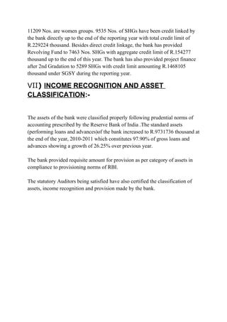 11209 Nos. are women groups. 9535 Nos. of SHGs have been credit linked by
the bank directly up to the end of the reporting year with total credit limit of
R.229224 thousand. Besides direct credit linkage, the bank has provided
Revolving Fund to 7463 Nos. SHGs with aggregate credit limit of R.154277
thousand up to the end of this year. The bank has also provided project finance
after 2nd Gradation to 5289 SHGs with credit limit amounting R.1468105
thousand under SGSY during the reporting year.

VII) INCOME RECOGNITION AND ASSET
CLASSIFICATION:The assets of the bank were classified properly following prudential norms of
accounting prescribed by the Reserve Bank of India .The standard assets
(performing loans and advances)of the bank increased to R.9731736 thousand at
the end of the year, 2010-2011 which constitutes 97.90% of gross loans and
advances showing a growth of 26.25% over previous year.
The bank provided requisite amount for provision as per category of assets in
compliance to provisioning norms of RBI.
The statutory Auditors being satisfied have also certified the classification of
assets, income recognition and provision made by the bank.

 