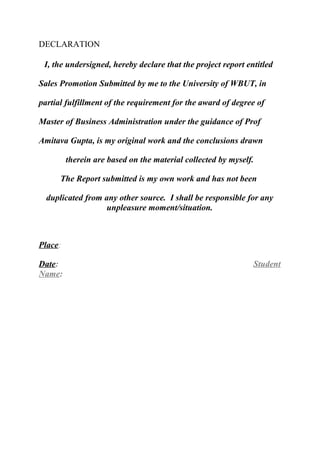 DECLARATION
I, the undersigned, hereby declare that the project report entitled
Sales Promotion Submitted by me to the University of WBUT, in
partial fulfillment of the requirement for the award of degree of
Master of Business Administration under the guidance of Prof
Amitava Gupta, is my original work and the conclusions drawn
therein are based on the material collected by myself.
The Report submitted is my own work and has not been
duplicated from any other source. I shall be responsible for any
unpleasure moment/situation.

Place:
Date:
Name:

Student

 