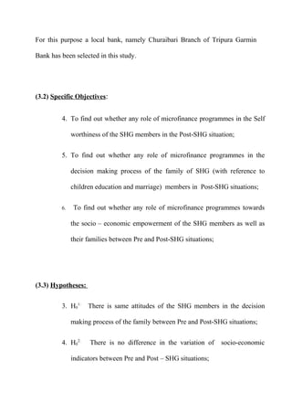 For this purpose a local bank, namely Churaibari Branch of Tripura Garmin
Bank has been selected in this study.

(3.2) Specific Objectives:
4. To find out whether any role of microfinance programmes in the Self
worthiness of the SHG members in the Post-SHG situation;
5. To find out whether any role of microfinance programmes in the
decision making process of the family of SHG (with reference to
children education and marriage) members in Post-SHG situations;
6.

To find out whether any role of microfinance programmes towards
the socio – economic empowerment of the SHG members as well as
their families between Pre and Post-SHG situations;

(3.3) Hypotheses:
3. H01:

There is same attitudes of the SHG members in the decision

making process of the family between Pre and Post-SHG situations;
4. H02:

There is no difference in the variation of

indicators between Pre and Post – SHG situations;

socio-economic

 
