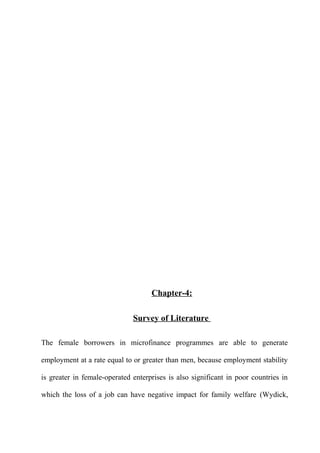 Chapter-4:
Survey of Literature
The female borrowers in microfinance programmes are able to generate
employment at a rate equal to or greater than men, because employment stability
is greater in female-operated enterprises is also significant in poor countries in
which the loss of a job can have negative impact for family welfare (Wydick,

 