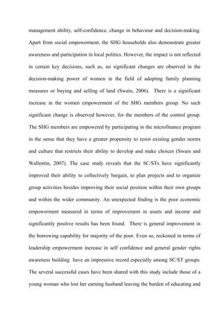 management ability, self-confidence, change in behaviour and decision-making.
Apart from social empowerment, the SHG households also demonstrate greater
awareness and participation in local politics. However, the impact is not reflected
in certain key decisions, such as, no significant changes are observed in the
decision-making power of women in the field of adopting family planning
measures or buying and selling of land (Swain, 2006). There is a significant
increase in the women empowerment of the SHG members group. No such
significant change is observed however, for the members of the control group.
The SHG members are empowered by participating in the microfinance program
in the sense that they have a greater propensity to resist existing gender norms
and culture that restricts their ability to develop and make choices (Swain and
Wallentin, 2007). The case study reveals that the SC/STs have significantly
improved their ability to collectively bargain, to plan projects and to organize
group activities besides improving their social position within their own groups
and within the wider community. An unexpected finding is the poor economic
empowerment measured in terms of improvement in assets and income and
significantly positive results has been found. There is general improvement in
the borrowing capability for majority of the poor. Even so, reckoned in terms of
leadership empowerment increase in self confidence and general gender rights
awareness building have an impressive record especially among SC/ST groups.
The several successful cases have been shared with this study include those of a
young woman who lost her earning husband leaving the burden of educating and

 