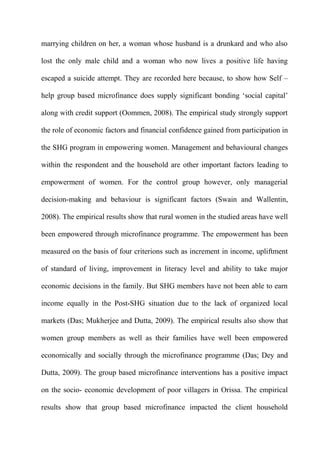 marrying children on her, a woman whose husband is a drunkard and who also
lost the only male child and a woman who now lives a positive life having
escaped a suicide attempt. They are recorded here because, to show how Self –
help group based microfinance does supply significant bonding ‘social capital’
along with credit support (Oommen, 2008). The empirical study strongly support
the role of economic factors and financial confidence gained from participation in
the SHG program in empowering women. Management and behavioural changes
within the respondent and the household are other important factors leading to
empowerment of women. For the control group however, only managerial
decision-making and behaviour is significant factors (Swain and Wallentin,
2008). The empirical results show that rural women in the studied areas have well
been empowered through microfinance programme. The empowerment has been
measured on the basis of four criterions such as increment in income, upliftment
of standard of living, improvement in literacy level and ability to take major
economic decisions in the family. But SHG members have not been able to earn
income equally in the Post-SHG situation due to the lack of organized local
markets (Das; Mukherjee and Dutta, 2009). The empirical results also show that
women group members as well as their families have well been empowered
economically and socially through the microfinance programme (Das; Dey and
Dutta, 2009). The group based microfinance interventions has a positive impact
on the socio- economic development of poor villagers in Orissa. The empirical
results show that group based microfinance impacted the client household

 